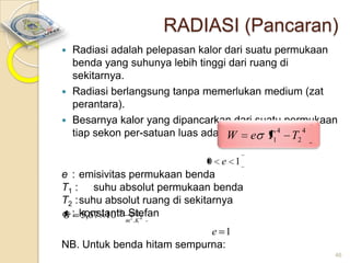 RADIASI (Pancaran)
Radiasi adalah pelepasan kalor dari suatu permukaan
benda yang suhunya lebih tinggi dari ruang di
sekitarnya.
 Radiasi berlangsung tanpa memerlukan medium (zat
perantara).
 Besarnya kalor yang dipancarkan dari suatu permukaan
tiap sekon per-satuan luas adalah: e T 4 T 4
W


1

2

0 e 1

e : emisivitas permukaan benda
T1 : suhu absolut permukaan benda
T2 :suhu absolut ruang di sekitarnya
: konstanta Stefan
5,67 10 8 watt 4
2
m .K

e 1
NB. Untuk benda hitam sempurna:
46

 