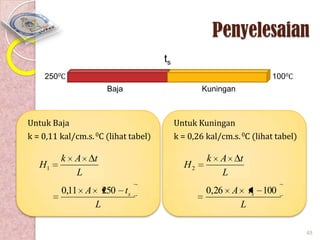 Penyelesaian
ts
2500C

1000C
Baja

Untuk Baja
k = 0,11 kal/cm.s. 0C (lihat tabel)

H1

k A
L

t

0,11 A

Untuk Kuningan
k = 0,26 kal/cm.s. 0C (lihat tabel)

H2
250 t s

L

Kuningan

k A
L

t

0,26 A

t s 100
L
48

 