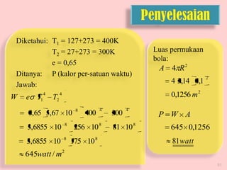 Diketahui: T1 = 127+273 = 400K
T2 = 27+273 = 300K
e = 0,65
Ditanya: P (kalor per-satuan waktu)
Jawab:

W

e T1

4

T2

Luas permukaan
bola:
A 4 R2

4 3,14 0,1

2

0,1256 m 2

4

0,65 5,67 10

3,6855 10

8

3,6855 10

8

8

400

4

256 10 8
175 10 8

300

4

81 10 8

P W A
645 0,1256
81watt

645watt / m2
51

 