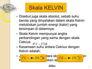 Skala KELVIN
Disebut juga skala absolut, sebab suhu
benda yang dinyatakan dalam skala Kelvin
melukiskan jumlah energi (kalor) yang
tersimpan di dalamnya.
 Skala Kelvin mempunyai angka
perbandingan yang sama dengan skala
Celcius. 0
0 C 273K
 Kesamaan suhu antara Celcius dengan
Kelvin adalah:
 Jadi hubungan antara skala Celcius dengan
0
0
t 0C t 273 K
t 0 K t 273 C
Kelvin dapat dituliskan sebagai:


atau

9

 