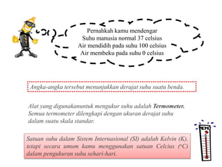 Pernahkah kamu mendengar
Suhu manusia normal 37 celsius
Air mendidih pada suhu 100 celsius
Air membeku pada suhu 0 celsius
Angka-angka tersebut menunjukkan derajat suhu suatu benda.
Alat yang digunakanuntuk mengukur suhu adalah Termometer.
Semua termometer dilengkapi dengan ukuran derajat suhu
dalam suatu skala standar.
Satuan suhu dalam Sistem Internasional (SI) adalah Kelvin (K),
tetapi secara umum kamu menggunakan satuan Celcius (oC)
dalam pengukuran suhu sehari-hari.
 