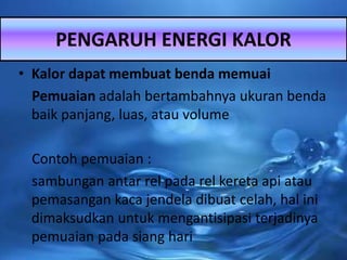 • Kalor dapat membuat benda memuai
Pemuaian adalah bertambahnya ukuran benda
baik panjang, luas, atau volume
Contoh pemuaian :
sambungan antar rel pada rel kereta api atau
pemasangan kaca jendela dibuat celah, hal ini
dimaksudkan untuk mengantisipasi terjadinya
pemuaian pada siang hari
PENGARUH ENERGI KALOR
 