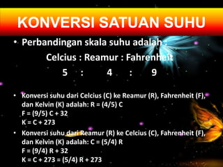 • Perbandingan skala suhu adalah :
Celcius : Reamur : Fahrenheit
5 : 4 : 9
• Konversi suhu dari Celcius (C) ke Reamur (R), Fahrenheit (F),
dan Kelvin (K) adalah: R = (4/5) C
F = (9/5) C + 32
K = C + 273
• Konversi suhu dari Reamur (R) ke Celcius (C), Fahrenheit (F),
dan Kelvin (K) adalah: C = (5/4) R
F = (9/4) R + 32
K = C + 273 = (5/4) R + 273
KONVERSI SATUAN SUHU
 
