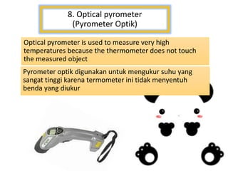 8. Optical pyrometer
(Pyrometer Optik)
Optical pyrometer is used to measure very high
temperatures because the thermometer does not touch
the measured object
Pyrometer optik digunakan untuk mengukur suhu yang
sangat tinggi karena termometer ini tidak menyentuh
benda yang diukur
 
