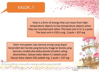 KALOR..?
Heat is a form of energy that can move from high-
temperature objects to low-temperature objects when
they are touched each other. The heat unit in S.I is a joule
The heat unit in CGS is erg. 1 joule = 107 erg
Kalor merupakan satu bentuk energi yang dapat
berpindah dari benda yang bersuhu tinggi ke benda yang
bersuhu rendah jika kedua benda tersebut saling
disentuhkan. Satuan kalor dalam S.I adalah joule
Satuan kalor dalam CGS adalah erg. 1 joule = 107 erg
 