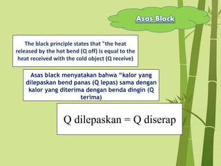 Asas Black
The black principle states that "the heat
released by the hot bend (Q off) is equal to the
heat received with the cold object (Q receive)
Q dilepaskan = Q diserap
Asas black menyatakan bahwa “kalor yang
dilepaskan bend panas (Q lepas) sama dengan
kalor yang diterima dengan benda dingin (Q
terima)
 