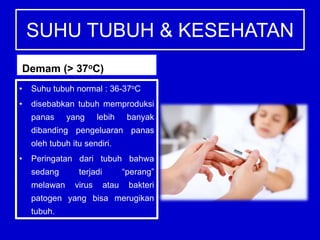 SUHU TUBUH & KESEHATAN
Demam (> 37oC)
• Suhu tubuh normal : 36-37oC
• disebabkan tubuh memproduksi
panas yang lebih banyak
dibanding pengeluaran panas
oleh tubuh itu sendiri.
• Peringatan dari tubuh bahwa
sedang terjadi “perang”
melawan virus atau bakteri
patogen yang bisa merugikan
tubuh.
 