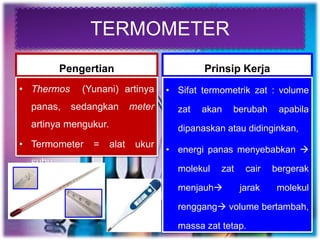 TERMOMETER
Pengertian
• Thermos (Yunani) artinya
panas, sedangkan meter
artinya mengukur.
• Termometer = alat ukur
suhu
Prinsip Kerja
• Sifat termometrik zat : volume
zat akan berubah apabila
dipanaskan atau didinginkan,
• energi panas menyebabkan 
molekul zat cair bergerak
menjauh jarak molekul
renggang volume bertambah,
massa zat tetap.
 