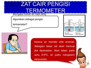 ZAT CAIR PENGISI
TERMOMETER
Mengapa bukan air saja yang
digunakan sebagai pengisi
termometer?
Karena air memiliki sifat anomali.
Sebagian besar zat akan memuai
jika dipanaskan. Akan tetapi, pada
suhu 0-40C, air justru mengalami
penyusutan.
 