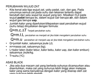 PERUBAHAN WUJUD ZAT
• Kita kenal ada tiga wujud zat, yaitu padat, cair, dan gas. Pada
umumnya semua zat pada suhu dan tekanan tertentu dapat
berubah dari satu wujud ke wujud yang lain. Misalkan H20 pada
wujud padat berupa es, dalam wujud cair berupa air, dan dalam
wujud gas berupa uap.
• Jumlah kalor yang diperlukan/dilepaskan saat perubahan wujud
(suhu tetap) dinyatakan dengan formula:
Q=m.c.T Terjadi perubahan suhu
Q=m.l.L perubahan es menjadi air jika tidak mengalami perubahan suhu
Q=m.u perubahan air menjadi uap air jika tidak mengalami perubahan suhu
• Q=jumlah kalor, satuannya joule (J).
• m=massa zat, satuannya (kg).
• L=kalor laten (kalor lebur, kalor beku, kalor uap, dan kalor embun)
satuannya Joule/kg.
• T=suhu (oC)
ASAS BLACK
• Jika ada dua macam zat yang berbeda suhunya dicampurkan atau
disentuhkan, maka zat yang suhunya lebih tinggi akan melepas
kalor yang sama banyaknya dengan kalor yang diserap oleh zat
 