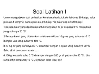 Soal Latihan I
Untuk mengerjakan soal perhatikan konstanta berikut; kalor lebur es 80 kal/gr; kalor
jenis air.1 kal/gr°C; panas jenis es..0,5 kal/gr °C; kalor uap air.540 kal/gr.
1.Berapa kalor yang diperlukan untuk mengubah 10 gr es pada 0 °C menjadi air
yang suhunya 20 °C!
2.Berapa kalori yang dibutuhkan untuk menaikkan 10 gr es yang suhunya -5 °C
menjadi uap yang suhunya 100 °C.
3.10 Kg air yang suhunya 80 °C dicampur dengan 5 kg air yang suhunya 20 °C .
Suhu akhir campuran adalah….
4.100 gr es pada suhu 0 °C dicampur dengan 200 gr air pada suhu 50 °C . Jika
suhu akhir campuran 10 °C , tentukan kalor lebur es?
 