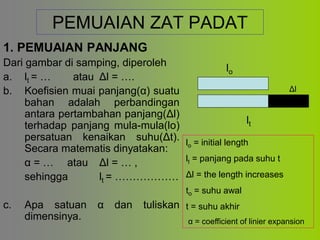 PEMUAIAN ZAT PADAT
1. PEMUAIAN PANJANG
Dari gambar di samping, diperoleh
a. lt = … atau Δl = ….
b. Koefisien muai panjang(α) suatu
bahan adalah perbandingan
antara pertambahan panjang(Δl)
terhadap panjang mula-mula(lо)
persatuan kenaikan suhu(Δt).
Secara matematis dinyatakan:
α = … atau Δl = … ,
sehingga lt = ………………
c. Apa satuan α dan tuliskan
dimensinya.
lo
lt
Δl
lo = initial length
lt = panjang pada suhu t
Δl = the length increases
to = suhu awal
t = suhu akhir
α = coefficient of linier expansion
 