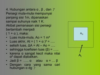 4. Hubungan antara α , β , dan
Persegi mula-mula mempunyai
panjang sisi 1m, dipanaskan
sampai suhunya naik 1 K.
Akibat pemanasan sisi persegi
bertambah menjadi
( 1 + α ), maka:
• Luas mula-mula, Ao = 1 m²
• Luas akhir, At = ( 1 + α )² = ….
• selisih luas, ΔA = At – Ao = ….
• sehingga koefisien luas (β) = …..
• karena α sangat kecil maka nilai
α² dapat diabaikan.
• Jadi β = ….. α atau α = … β
• Dengan cara yang sama cari
hubungan α dg

AO
At


 