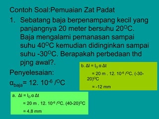 Contoh Soal:Pemuaian Zat Padat
1. Sebatang baja berpenampang kecil yang
panjangnya 20 meter bersuhu 20OC.
Baja mengalami pemanasan sampai
suhu 40OC kemudian didinginkan sampai
suhu -30OC. Berapakah perbedaan thd
pjng awal?.
Penyelesaian:
αbaja= 12. 10-6 /OC
a. Δl = lO α Δt
= 20 m . 12. 10-6 /OC. (40-20)OC
= 4,8 mm
b. Δl = lO α Δt
= 20 m . 12. 10-6 /OC. (-30-
20)OC
= -12 mm
 