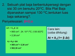 2. Sebuah plat baja berbentukpersegi dengan
sisi 30 cm bersuhu 20OC. Bila Plat Baja
dipanaskan sampai 130 OC,tentukan luas
baja sekarang?.
Penyelesaian: β=2.α
ΔA = AO β Δt
= 900 cm2 . 24. 10-6 /OC. (130-30)OC
= 2,38 cm2
At = AO+ ΔA
= 900 cm2 + 2,38 cm2
= 902,38 cm2
Cara lain:
(coba dihitung)
At = AO(1+ β Δt)
 