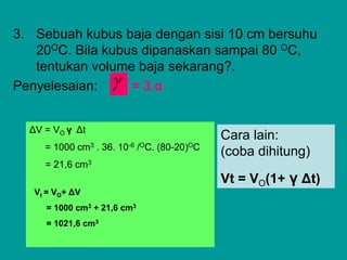 3. Sebuah kubus baja dengan sisi 10 cm bersuhu
20OC. Bila kubus dipanaskan sampai 80 OC,
tentukan volume baja sekarang?.
Penyelesaian: = 3.α
ΔV = VO γ Δt
= 1000 cm3 . 36. 10-6 /OC. (80-20)OC
= 21,6 cm3
Vt = VO+ ΔV
= 1000 cm3 + 21,6 cm3
= 1021,6 cm3
Cara lain:
(coba dihitung)
Vt = VO(1+ γ Δt)

 