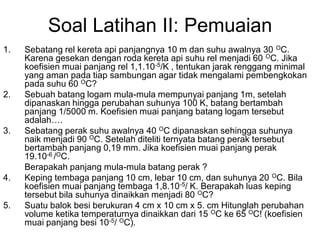 Soal Latihan II: Pemuaian
1. Sebatang rel kereta api panjangnya 10 m dan suhu awalnya 30 OC.
Karena gesekan dengan roda kereta api suhu rel menjadi 60 OC. Jika
koefisien muai panjang rel 1,1.10-5/K , tentukan jarak renggang minimal
yang aman pada tiap sambungan agar tidak mengalami pembengkokan
pada suhu 60 OC?
2. Sebuah batang logam mula-mula mempunyai panjang 1m, setelah
dipanaskan hingga perubahan suhunya 100 K, batang bertambah
panjang 1/5000 m. Koefisien muai panjang batang logam tersebut
adalah….
3. Sebatang perak suhu awalnya 40 OC dipanaskan sehingga suhunya
naik menjadi 90 OC. Setelah diteliti ternyata batang perak tersebut
bertambah panjang 0,19 mm. Jika koefisien muai panjang perak
19.10-6 /OC.
Berapakah panjang mula-mula batang perak ?
4. Keping tembaga panjang 10 cm, lebar 10 cm, dan suhunya 20 OC. Bila
koefisien muai panjang tembaga 1,8.10-5/ K. Berapakah luas keping
tersebut bila suhunya dinaikkan menjadi 80 OC?
5. Suatu balok besi berukuran 4 cm x 10 cm x 5. cm Hitunglah perubahan
volume ketika temperaturnya dinaikkan dari 15 OC ke 65 OC! (koefisien
muai panjang besi 10-5/ OC).
 
