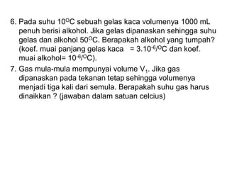 6. Pada suhu 10OC sebuah gelas kaca volumenya 1000 mL
penuh berisi alkohol. Jika gelas dipanaskan sehingga suhu
gelas dan alkohol 50OC. Berapakah alkohol yang tumpah?
(koef. muai panjang gelas kaca = 3.10-6/OC dan koef.
muai alkohol= 10-6/OC).
7. Gas mula-mula mempunyai volume V1. Jika gas
dipanaskan pada tekanan tetap sehingga volumenya
menjadi tiga kali dari semula. Berapakah suhu gas harus
dinaikkan ? (jawaban dalam satuan celcius)
 