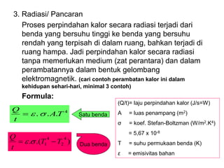 3. Radiasi/ Pancaran
Proses perpindahan kalor secara radiasi terjadi dari
benda yang bersuhu tinggi ke benda yang bersuhu
rendah yang terpisah di dalam ruang, bahkan terjadi di
ruang hampa. Jadi perpindahan kalor secara radiasi
tanpa memerlukan medium (zat perantara) dan dalam
perambatannya dalam bentuk gelombang
elektromagnetik. (cari contoh perambatan kalor ini dalam
kehidupan sehari-hari, minimal 3 contoh)
Formula:
(Q/t)= laju perpindahan kalor (J/s=W)
A = luas penampang (m2)
σ = koef. Stefan-Boltzman (W/m2.K4)
= 5,67 x 10-8
T = suhu permukaan benda (K)
ε = emisivitas bahan
Satu benda
4
.
. T
A
t
Q


=
)
.(
.
4
2
4
1 T
T
t
Q
−
= 
 Dua benda
 