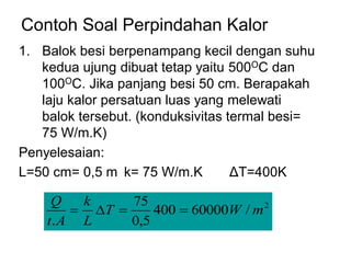 Contoh Soal Perpindahan Kalor
1. Balok besi berpenampang kecil dengan suhu
kedua ujung dibuat tetap yaitu 500OC dan
100OC. Jika panjang besi 50 cm. Berapakah
laju kalor persatuan luas yang melewati
balok tersebut. (konduksivitas termal besi=
75 W/m.K)
Penyelesaian:
L=50 cm= 0,5 m k= 75 W/m.K ΔT=400K
2
/
60000
400
5
,
0
75
.
m
W
T
L
k
A
t
Q
=
=

=
 