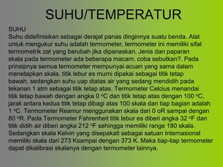 SUHU/TEMPERATUR
SUHU
Suhu didefinisikan sebagai derajat panas dinginnya suatu benda. Alat
untuk mengukur suhu adalah termometer, termometer ini memiliki sifat
termometrik zat yang berubah jika dipanaskan. Jenis dan paparan
skala pada termometer ada beberapa macam, coba sebutkan?. Pada
prinsipnya semua termometer mempunyai acuan yang sama dalam
menetapkan skala, titik lebur es murni dipakai sebagai titik tetap
bawah, sedangkan suhu uap diatas air yang sedang mendidih pada
tekanan 1 atm sebagai titik tetap atas. Termometer Celcius menandai
titik tetap bawah dengan angka 0 oC dan titik tetap atas dengan 100 oC,
jarak antara kedua titik tetap dibagi atas 100 skala dan tiap bagian adalah
1 oC. Termometer Reamur menggunakan skala dari 0 oR sampai dengan
80 oR. Pada Termometer Fahrenheit titik lebur es diberi angka 32 oF dan
titik didih air diberi angka 212 oF sehingga memiliki range 180 skala.
Sedangkan skala Kelvin yang disepakati sebagai satuan Internasional
memiliki skala dari 273 Ksampai dengan 373 K. Maka tiap-tiap termometer
dapat dikalibrasi skalanya dengan termometer lainnya.
 