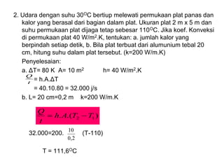 2. Udara dengan suhu 30OC bertiup melewati permukaan plat panas dan
kalor yang berasal dari bagian dalam plat. Ukuran plat 2 m x 5 m dan
suhu permukaan plat dijaga tetap sebesar 110OC. Jika koef. Konveksi
di permukaan plat 40 W/m2.K, tentukan: a. jumlah kalor yang
berpindah setiap detik, b. Bila plat terbuat dari alumunium tebal 20
cm, hitung suhu dalam plat tersebut. (k=200 W/m.K)
Penyelesaian:
a. ΔT= 80 K A= 10 m2 h= 40 W/m2.K
= h.A.ΔT
= 40.10.80 = 32.000 j/s
b. L= 20 cm=0,2 m k=200 W/m.K
32.000=200. (T-110)
T = 111,6OC
)
.(
. 1
2 T
T
A
h
t
Q
−
=
2
,
0
10
t
Q
 