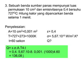 3. Sebuah benda sumber panas mempunyai luas
permukaan 10 cm2 dan emisivitasnya 0,4 bersuhu
727OC. Hitung kalor yang dipancarkan benda
selama 1 menit.
Penyelesaian:
A=10 cm2=0,001 m2 ε= 0,4
T=727+273=1000K σ= 5,67.10-8 W/m2.K4
t=60 sekon Q?
Q= ε.σ.A.T4.t
= 0,4. 5,67.10-8. 0,001. (1000)4.60
= 136,08 j
 