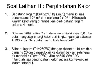 Soal Latihan III: Perpindahan Kalor
1. Sebatang logam (k=4,2x10-1kj/s.m.K) memiliki luas
penampang 10-3 m2 dan panjang 2x103 m.Hitunglah
jumlah kalor yang dirambatkan oleh batang logam
selama 4 menit.
2. Bola memiliki radius 2 cm dan dan emisivitanya 0,8.Jika
bola menyerap energi kalor dari lingkungannya sebesar
4,536 π j/s. Berapakah suhu bola tersebut?
3. Silinder logam (T1=250OC) dengan diameter 10 cm dan
panjang 20 cm dimasukkan ke dalam bak air sehingga
air mendidih (Ta=100OC). Jika h=500 W/m2.OC,
hitunglah laju perpindahan kalor secara konveksi dari
logam tersebut.
 