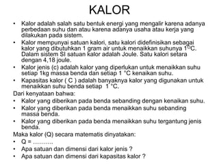 KALOR
• Kalor adalah salah satu bentuk energi yang mengalir karena adanya
perbedaan suhu dan atau karena adanya usaha atau kerja yang
dilakukan pada sistem.
• Kalor mempunyai satuan kalori, satu kalori didefinisikan sebagai
kalor yang dibutuhkan 1 gram air untuk menaikkan suhunya 1OC.
Dalam sistem SI satuan kalor adalah Joule. Satu kalori setara
dengan 4,18 joule.
• Kalor jenis (c) adalah kalor yang diperlukan untuk menaikkan suhu
setiap 1kg massa benda dan setiap 1 °C kenaikan suhu.
• Kapasitas kalor ( C ) adalah banyaknya kalor yang digunakan untuk
menaikkan suhu benda setiap 1 °C.
Dari kenyataan bahwa:
• Kalor yang diberikan pada benda sebanding dengan kenaikan suhu.
• Kalor yang diberikan pada benda menaikkan suhu sebanding
massa benda.
• Kalor yang diberikan pada benda menaikkan suhu tergantung jenis
benda.
Maka kalor (Q) secara matematis dinyatakan:
• Q = ……….
• Apa satuan dan dimensi dari kalor jenis ?
• Apa satuan dan dimensi dari kapasitas kalor ?
 