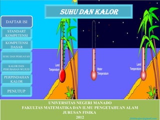 Suhu dan kalor
 DAFTAR ISI

  STANDART
 KOMPETENSI

 KOMPETENSI
   DASAR

SUHU DAN PEMUAYAN


   KALOR DAN
PERUBAHAN WUJUD


PERPINDAHAN
   KALOR

  PENUTUP

                     UNIVERSITAS NEGERI MANADO
           FAKULTAS MATEMATIKA DAN ILMU PENGETAHUAN ALAM
                           JURUSAN FISIKA
                                 2012                ferlansajow@gmail.com
 