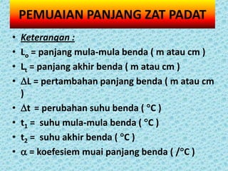 PEMUAIAN PANJANG ZAT PADAT
•   Keterangan :
•   Lo = panjang mula-mula benda ( m atau cm )
•   Lt = panjang akhir benda ( m atau cm )
•   L = pertambahan panjang benda ( m atau cm
    )
•   t = perubahan suhu benda ( C )
•   t1 = suhu mula-mula benda ( C )
•   t2 = suhu akhir benda ( C )
•    = koefesiem muai panjang benda ( /C )
 