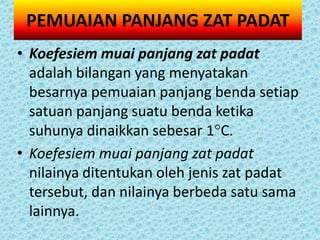 PEMUAIAN PANJANG ZAT PADAT
• Koefesiem muai panjang zat padat
  adalah bilangan yang menyatakan
  besarnya pemuaian panjang benda setiap
  satuan panjang suatu benda ketika
  suhunya dinaikkan sebesar 1C.
• Koefesiem muai panjang zat padat
  nilainya ditentukan oleh jenis zat padat
  tersebut, dan nilainya berbeda satu sama
  lainnya.
 