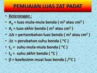 PEMUAIAN LUAS ZAT PADAT
•   Keterangan :
•   Ao = luas mula-mula benda ( m2 atau cm2 )
•   At = luas akhir benda ( m2 atau cm2 )
•   A = pertambahan luas benda ( m2 atau cm2 )
•   t = perubahan suhu benda ( C )
•   t1 = suhu mula-mula benda ( C )
•   t2 = suhu akhir benda ( C )
•    = koefesiem muai luas benda ( /C )
 