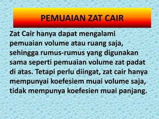 PEMUAIAN ZAT CAIR
Zat Cair hanya dapat mengalami
pemuaian volume atau ruang saja,
sehingga rumus-rumus yang digunakan
sama seperti pemuaian volume zat padat
di atas. Tetapi perlu diingat, zat cair hanya
mempunyai koefesiem muai volume saja,
tidak mempunya koefesien muai panjang.
 