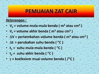 PEMUAIAN ZAT CAIR
Keterangan :
• Vo = volume mula-mula benda ( m3 atau cm3 )
• Vt = volume akhir benda ( m3 atau cm3 )
• V = pertambahan volume benda ( m3 atau cm3 )
• t = perubahan suhu benda ( C )
• t1 = suhu mula-mula benda ( C )
• t2 = suhu akhir benda ( C )
•  = koefesiem muai volume benda ( /C )
 