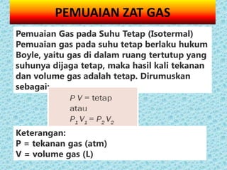PEMUAIAN ZAT GAS
Pemuaian Gas pada Suhu Tetap (Isotermal)
Pemuaian gas pada suhu tetap berlaku hukum
Boyle, yaitu gas di dalam ruang tertutup yang
suhunya dijaga tetap, maka hasil kali tekanan
dan volume gas adalah tetap. Dirumuskan
sebagai:




Keterangan:
P = tekanan gas (atm)
V = volume gas (L)
 