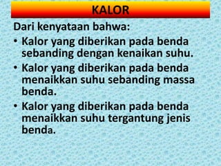 KALOR
Dari kenyataan bahwa:
• Kalor yang diberikan pada benda
  sebanding dengan kenaikan suhu.
• Kalor yang diberikan pada benda
  menaikkan suhu sebanding massa
  benda.
• Kalor yang diberikan pada benda
  menaikkan suhu tergantung jenis
  benda.
 