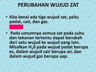 PERUBAHAN WUJUD ZAT

• Kita kenal ada tiga wujud zat, yaitu
  padat, cair, dan gas.

• Pada umumnya semua zat pada suhu
  dan tekanan tertentu dapat berubah
  dari satu wujud ke wujud yang lain.
  Misalkan H20 pada wujud padat berupa
  es, dalam wujud cair berupa air, dan
  dalam wujud gas berupa uap.
 
