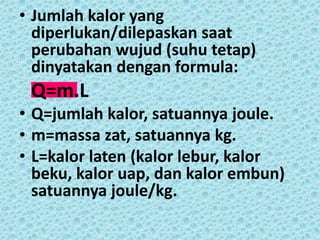 • Jumlah kalor yang
  diperlukan/dilepaskan saat
  perubahan wujud (suhu tetap)
  dinyatakan dengan formula:
 Q=m.L
• Q=jumlah kalor, satuannya joule.
• m=massa zat, satuannya kg.
• L=kalor laten (kalor lebur, kalor
  beku, kalor uap, dan kalor embun)
  satuannya joule/kg.
 