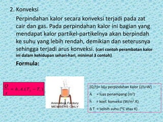 2. Konveksi
       Perpindahan kalor secara konveksi terjadi pada zat
       cair dan gas. Pada perpindahan kalor ini bagian yang
       mendapat kalor partikel-partikelnya akan berpindah
       ke suhu yang lebih rendah, demikian dan seterusnya
       sehingga terjadi arus konveksi. (cari contoh perambatan kalor
       ini dalam kehidupan sehari-hari, minimal 3 contoh)
       Formula:


Q                                            (Q/t)= laju perpindahan kalor (J/s=W)
     h . A .( T 2  T1 )
t                                            A   = luas penampang (m2)
                                             h   = koef. konveksi (W/m2.K)
                                             Δ T = selisih suhu (OC atau K)
 