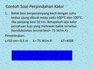 Contoh Soal Perpindahan Kalor
1. Balok besi berpenampang kecil dengan suhu
    kedua ujung dibuat tetap yaitu 500OC dan 100OC.
    Jika panjang besi 50 cm. Berapakah laju kalor
    persatuan luas yang melewati balok tersebut.
    (konduksivitas termal besi= 75 W/m.K)
Penyelesaian:
L=50 cm= 0,5 m k= 75 W/m.K           ΔT=400K


     Q         k          75
                  T           400  60000 W / m
                                                     2

    t. A       L          0 ,5
 