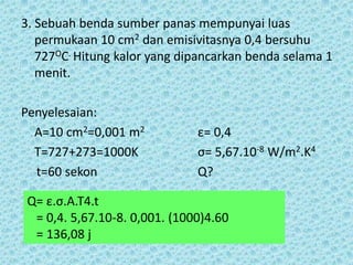 3. Sebuah benda sumber panas mempunyai luas
   permukaan 10 cm2 dan emisivitasnya 0,4 bersuhu
   727OC. Hitung kalor yang dipancarkan benda selama 1
   menit.

Penyelesaian:
  A=10 cm2=0,001 m2            ε= 0,4
  T=727+273=1000K              σ= 5,67.10-8 W/m2.K4
  t=60 sekon                   Q?

 Q= ε.σ.A.T4.t
  = 0,4. 5,67.10-8. 0,001. (1000)4.60
  = 136,08 j
 