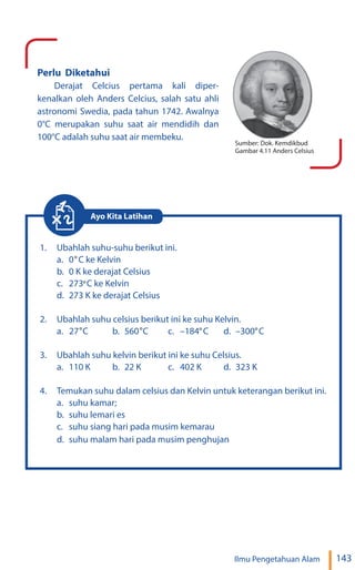 143
Ilmu Pengetahuan Alam
Perlu Diketahui
Derajat Celcius pertama kali diper-
kenalkan oleh Anders Celcius, salah satu ahli
astronomi Swedia, pada tahun 1742. Awalnya
0°C merupakan suhu saat air mendidih dan
100°C adalah suhu saat air membeku.
Sumber: Dok. Kemdikbud
Gambar 4.11 Anders Celsius
1. Ubahlah suhu-suhu berikut ini.
a. C ke Kelvin
b. 0 K ke derajat Celsius
c. 273 C ke Kelvin
d. 273 K ke derajat Celsius
2. Ubahlah suhu celsius berikut ini ke suhu Kelvin.
a. 27 b. 560 C c. –184 C d. –300 C
3. Ubahlah suhu kelvin berikut ini ke suhu Celsius.
a. 110 K b. 22 K c. 402 K d. 323 K
4. Temukan suhu dalam celsius dan Kelvin untuk keterangan berikut ini.
a. suhu kamar;
b. suhu lemari es
c. suhu siang hari pada musim kemarau
d. suhu malam hari pada musim penghujan
Ayo Kita Latihan
°
0°
°
C
° ° °
 