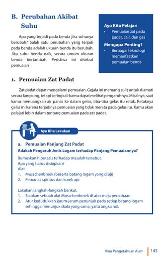 145
Ilmu Pengetahuan Alam
B. Perubahan Akibat
Suhu
Apa yang terjadi pada benda jika suhunya
berubah? Salah satu perubahan yang terjadi
pada benda adalah ukuran benda itu berubah.
Jika suhu benda naik, secara umum ukuran
benda bertambah. Peristiwa ini disebut
pemuaian
1. Pemuaian Zat Padat
Zat padat dapat mengalami pemuaian. Gejala ini memang sulit untuk diamati
secaralangsung,tetapiseringkalikamudapatmelihatpengaruhnya.Misalnya,saat
kamu menuangkan air panas ke dalam gelas, tiba-tiba gelas itu retak. Retaknya
gelas ini karena terjadinya pemuaian yang tidak merata pada gelas itu. Kamu akan
pelajari lebih dalam tentang pemuaian pada zat padat.
a. Pemuaian Panjang Zat Padat
Adakah Pengaruh Jenis Logam terhadap Panjang Pemuaiannya?
Rumuskan hipotesis terhadap masalah tersebut.
Apa yang harus disiapkan?
Alat
1. Musschenbroek (beserta batang logam yang diuji)
2. Pemanas spiritus dan korek api
Lakukan langkah-langkah berikut.
1. Siapkan sebuah alat Musschenbroek di atas meja percobaan.
2. Atur kedudukkan jarum-jarum penunjuk pada setiap batang logam
sehingga menunjuk skala yang sama, yaitu angka nol.
Ayo Kita Lakukan
Ayo Kita Pelajari
• Pemuaian zat pada
padat, cair, dan gas
Mengapa Penting?
• Berbagai teknologi
memanfaatkan
pemuaian benda
 