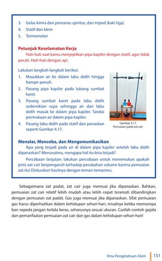 151
Ilmu Pengetahuan Alam
3. Gelas kimia dan pemanas spiritus, dan tripod (kaki tiga)
4. Statif dan klem
5. Termometer
Petunjuk Keselamatan Kerja
Hati-hati saat kamu menjepitkan pipa kapiler dengan statif, agar tidak
pecah. Hati-hati dengan api.
Lakukan langkah-langkah berikut.
1. Masukkan air ke dalam labu didih hingga
hampir penuh.
2. Pasang pipa kapiler pada lubang sumbat
karet.
3. Pasang sumbat karet pada labu didih
sedemikian rupa sehingga air dari labu
didih masuk ke dalam pipa kapiler. Tandai
permukaan air dalam pipa kapiler.
4. Pasang labu didih pada statif dan panaskan
seperti Gambar 4.17.
Menalar, Mencoba, dan Mengomunikasikan
Apa yang terjadi pada air di dalam pipa kapiler setelah labu didih
dipanaskan? Menurutmu, mengapa hal itu bisa terjadi?
Percobaan lanjutan: lakukan percobaan untuk menemukan apakah
jenis zat cair berpengaruh terhadap perubahan volume karena pemuaian
zat itu! Diskusikan hasilnya dengan teman-temanmu.
Gambar 4.17
Pemuaian pada zat cair
Sebagaimana zat padat, zat cair juga memuai jika dipanaskan. Bahkan,
pemuaian zat cair relatif lebih mudah atau lebih cepat teramati dibandingkan
dengan pemuaian zat padat. Gas juga memuai jika dipanaskan. Sifat pemuaian
gas harus diperhatikan dalam kehidupan sehari-hari, misalnya ketika memompa
ban sepeda jangan terlalu keras, seharusnya sesuai ukuran. Carilah contoh gejala
dan pemanfaatan pemuaian zat cair dan gas dalam kehidupan sehari-hari!
 