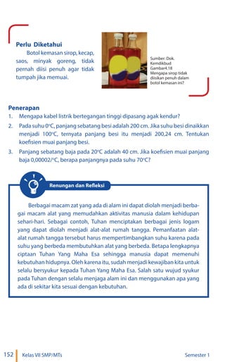 152 Kelas VII SMP/MTs Semester 1
Perlu Diketahui
Botol kemasan sirop, kecap,
saos, minyak goreng, tidak
pernah diisi penuh agar tidak
tumpah jika memuai.
Sumber: Dok.
Kemdikbud
Gambar4.18
Mengapa sirop tidak
diisikan penuh dalam
botol kemasan ini?
Penerapan
1. Mengapa kabel listrik bertegangan tinggi dipasang agak kendur?
2. Pada suhu 0o
C, panjang sebatang besi adalah 200 cm. Jika suhu besi dinaikkan
menjadi 100o
C, ternyata panjang besi itu menjadi 200,24 cm. Tentukan
koefisien muai panjang besi.
3. Panjang sebatang baja pada 20o
C adalah 40 cm. Jika koefisien muai panjang
baja 0,00002/o
C, berapa panjangnya pada suhu 70o
C?
Berbagai macam zat yang ada di alam ini dapat diolah menjadi berba-
gai macam alat yang memudahkan aktivitas manusia dalam kehidupan
sehari-hari. Sebagai contoh, Tuhan menciptakan berbagai jenis logam
yang dapat diolah menjadi alat-alat rumah tangga. Pemanfaatan alat-
alat rumah tangga tersebut harus mempertimbangkan suhu karena pada
suhu yang berbeda membutuhkan alat yang berbeda. Betapa lengkapnya
ciptaan Tuhan Yang Maha Esa sehingga manusia dapat memenuhi
kebutuhan hidupnya. Oleh karena itu, sudah menjadi kewajiban kita untuk
selalu bersyukur kepada Tuhan Yang Maha Esa. Salah satu wujud syukur
pada Tuhan dengan selalu menjaga alam ini dan menggunakan apa yang
ada di sekitar kita sesuai dengan kebutuhan.
Renungan dan Refleksi
 
