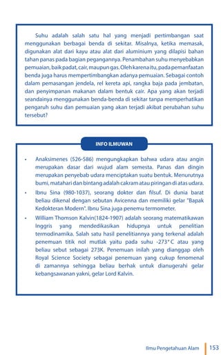 153
Ilmu Pengetahuan Alam
Suhu adalah salah satu hal yang menjadi pertimbangan saat
menggunakan berbagai benda di sekitar. Misalnya, ketika memasak,
digunakan alat dari kayu atau alat dari aluminium yang dilapisi bahan
tahan panas pada bagian pegangannya. Penambahan suhu menyebabkan
pemuaian,baikpadat,cair,maupungas.Olehkarenaitu,padapemanfaatan
benda juga harus mempertimbangkan adanya pemuaian. Sebagai contoh
dalam pemasangan jendela, rel kereta api, rangka baja pada jembatan,
dan penyimpanan makanan dalam bentuk cair. Apa yang akan terjadi
seandainya menggunakan benda-benda di sekitar tanpa memperhatikan
pengaruh suhu dan pemuaian yang akan terjadi akibat perubahan suhu
tersebut?
• Anaksimenes (526-586) mengungkapkan bahwa udara atau angin
merupakan dasar dari wujud alam semesta. Panas dan dingin
merupakan penyebab udara menciptakan suatu bentuk. Menurutnya
bumi, matahari dan bintang adalah cakram atau piringan di atas udara.
• Ibnu Sina (980-1037), seorang dokter dan filsuf. Di dunia barat
beliau dikenal dengan sebutan Avicenna dan memiliki gelar "Bapak
Kedokteran Modern". Ibnu Sina juga penemu termometer.
• William Thomson Kalvin(1824-1907) adalah seorang matematikawan
Inggris yang mendedikasikan hidupnya untuk penelitian
termodinamika. Salah satu hasil penelitiannya yang terkenal adalah
penemuan titik nol mutlak yaitu pada suhu -273 C atau yang
beliau sebut sebagai 273K. Penemuan inilah yang dianggap oleh
Royal Science Society sebagai penemuan yang cukup fenomenal
di zamannya sehingga beliau berhak untuk dianugerahi gelar
kebangsawanan yakni, gelar Lord Kalvin.
INFO ILMUWAN
°
 