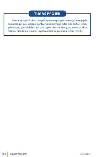 156 Kelas VII SMP/MTs Semester 1
Rancang dan lakukan penyelidikan yang dapat menunjukkan gejala
pemuaian zat gas. Sebagai bantuan, gas memang tidak bisa dilihat, tetapi
gelembung gas di dalam zat cair dapat diamati. Gas yang memuai akan
mampu mendesak sesuatu. Laporkan hasil kegiatanmu secara tertulis.
Tugas Projek
 