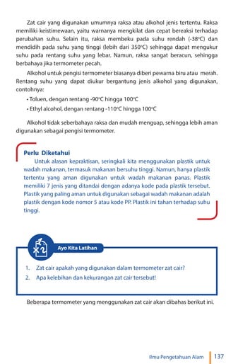 137
Ilmu Pengetahuan Alam
Zat cair yang digunakan umumnya raksa atau alkohol jenis tertentu. Raksa
memiliki keistimewaan, yaitu warnanya mengkilat dan cepat bereaksi terhadap
perubahan suhu. Selain itu, raksa membeku pada suhu rendah (-38o
C) dan
mendidih pada suhu yang tinggi (lebih dari 350o
C) sehingga dapat mengukur
suhu pada rentang suhu yang lebar. Namun, raksa sangat beracun, sehingga
berbahaya jika termometer pecah.
Alkohol untuk pengisi termometer biasanya diberi pewarna biru atau merah.
Rentang suhu yang dapat diukur bergantung jenis alkohol yang digunakan,
contohnya:
• Toluen, dengan rentang -90o
C hingga 100o
C
• Ethyl alcohol, dengan rentang -110o
C hingga 100o
C
Alkohol tidak seberbahaya raksa dan mudah menguap, sehingga lebih aman
digunakan sebagai pengisi termometer.
Perlu Diketahui
Untuk alasan kepraktisan, seringkali kita menggunakan plastik untuk
wadah makanan, termasuk makanan bersuhu tinggi. Namun, hanya plastik
tertentu yang aman digunakan untuk wadah makanan panas. Plastik
memiliki 7 jenis yang ditandai dengan adanya kode pada plastik tersebut.
Plastik yang paling aman untuk digunakan sebagai wadah makanan adalah
plastik dengan kode nomor 5 atau kode PP. Plastik ini tahan terhadap suhu
tinggi.
1. Zat cair apakah yang digunakan dalam termometer zat cair?
2. Apa kelebihan dan kekurangan zat cair tersebut!
Ayo Kita Latihan
Beberapa termometer yang menggunakan zat cair akan dibahas berikut ini.
 
