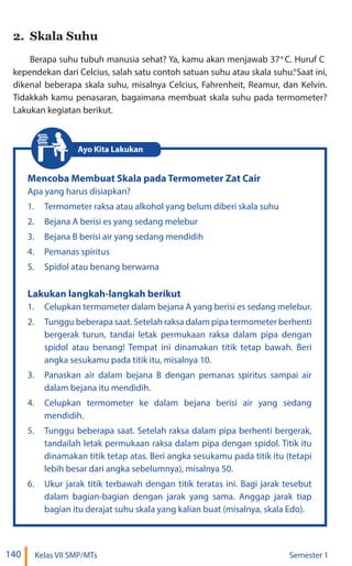 140 Kelas VII SMP/MTs Semester 1
2. Skala Suhu
Berapa suhu tubuh manusia sehat? Ya, kamu akan menjawab 37 C. Huruf C
kependekan dari Celcius, salah satu contoh satuan suhu atau skala suhu. Saat ini,
dikenal beberapa skala suhu, misalnya Celcius, Fahrenheit, Reamur, dan Kelvin.
Tidakkah kamu penasaran, bagaimana membuat skala suhu pada termometer?
Lakukan kegiatan berikut.
Mencoba Membuat Skala pada Termometer Zat Cair
Apa yang harus disiapkan?
1. Termometer raksa atau alkohol yang belum diberi skala suhu
2. Bejana A berisi es yang sedang melebur
3. Bejana B berisi air yang sedang mendidih
4. Pemanas spiritus
5. Spidol atau benang berwarna
Lakukan langkah-langkah berikut
1. Celupkan termometer dalam bejana A yang berisi es sedang melebur.
2. Tunggu beberapa saat. Setelah raksa dalam pipa termometer berhenti
bergerak turun, tandai letak permukaan raksa dalam pipa dengan
spidol atau benang! Tempat ini dinamakan titik tetap bawah. Beri
angka sesukamu pada titik itu, misalnya 10.
3. Panaskan air dalam bejana B dengan pemanas spiritus sampai air
dalam bejana itu mendidih.
4. Celupkan termometer ke dalam bejana berisi air yang sedang
mendidih.
5. Tunggu beberapa saat. Setelah raksa dalam pipa berhenti bergerak,
tandailah letak permukaan raksa dalam pipa dengan spidol. Titik itu
dinamakan titik tetap atas. Beri angka sesukamu pada titik itu (tetapi
lebih besar dari angka sebelumnya), misalnya 50.
6. Ukur jarak titik terbawah dengan titik teratas ini. Bagi jarak tesebut
dalam bagian-bagian dengan jarak yang sama. Anggap jarak tiap
bagian itu derajat suhu skala yang kalian buat (misalnya, skala Edo).
Ayo Kita Lakukan
°
°
 